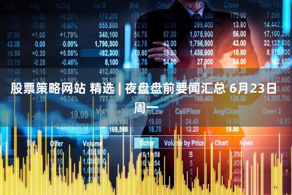 股票策略网站 精选 | 夜盘盘前要闻汇总 6月23日 周一