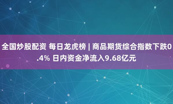 全国炒股配资 每日龙虎榜 | 商品期货综合指数下跌0.4% 日内资金净流入9.68亿元