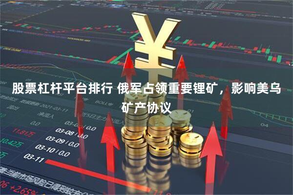 股票杠杆平台排行 俄军占领重要锂矿，影响美乌矿产协议
