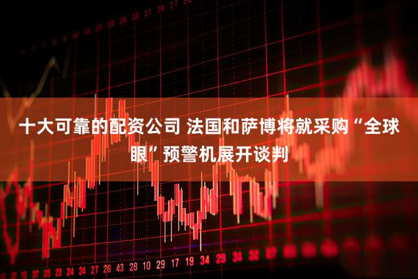 十大可靠的配资公司 法国和萨博将就采购“全球眼”预警机展开谈判