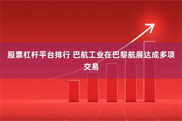 股票杠杆平台排行 巴航工业在巴黎航展达成多项交易