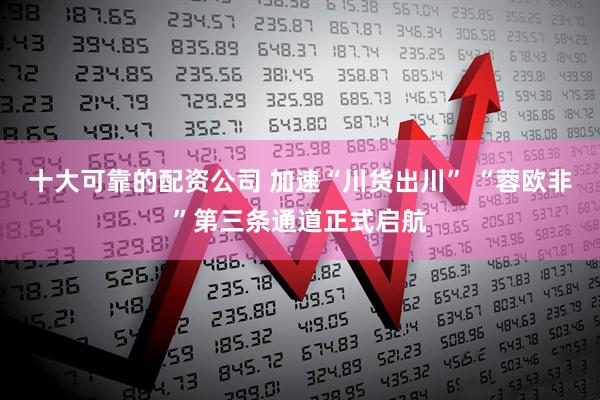 十大可靠的配资公司 加速“川货出川” “蓉欧非”第三条通道正式启航