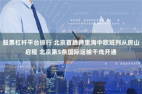 股票杠杆平台排行 北京首趟跨里海中欧班列从房山启程 北京第5条国际运输干线开通