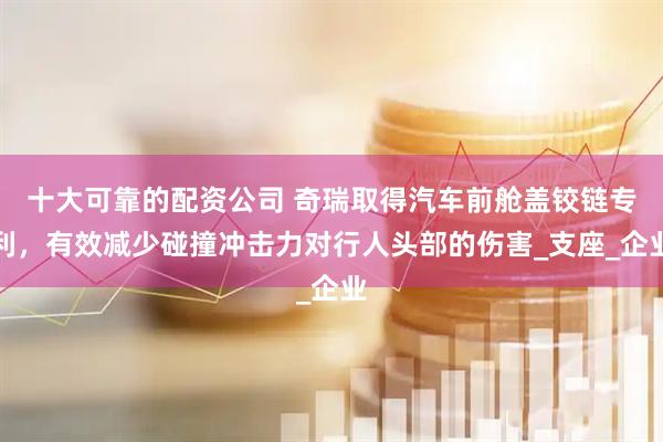 十大可靠的配资公司 奇瑞取得汽车前舱盖铰链专利，有效减少碰撞冲击力对行人头部的伤害_支座_企业