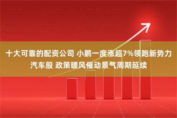 十大可靠的配资公司 小鹏一度涨超7%领跑新势力汽车股 政策暖风催动景气周期延续