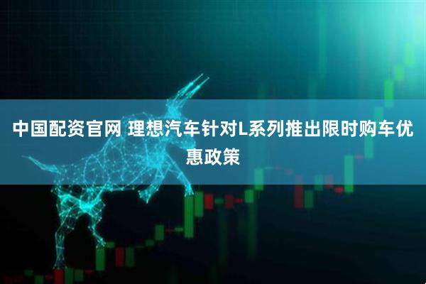 中国配资官网 理想汽车针对L系列推出限时购车优惠政策