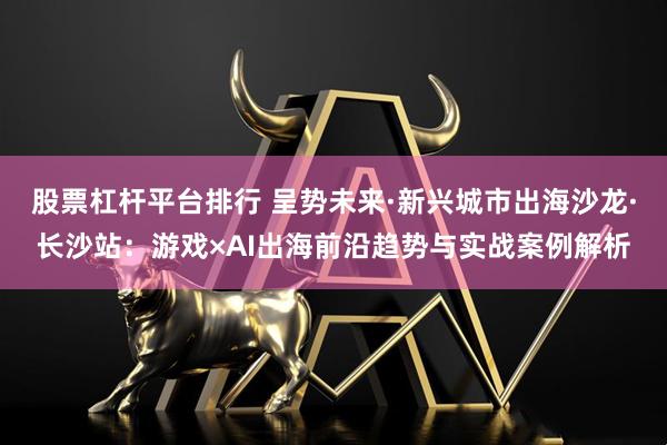 股票杠杆平台排行 呈势未来·新兴城市出海沙龙·长沙站：游戏×AI出海前沿趋势与实战案例解析
