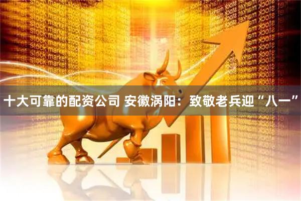 十大可靠的配资公司 安徽涡阳：致敬老兵迎“八一”