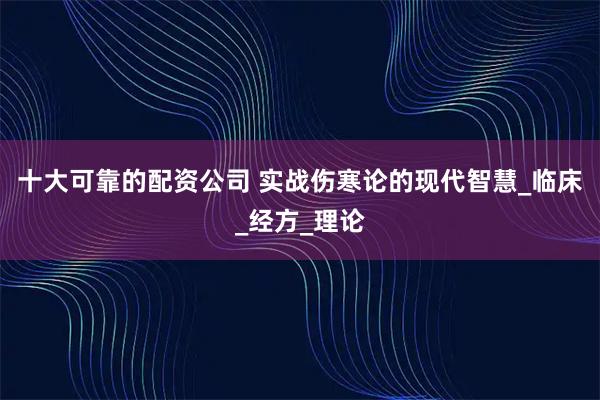 十大可靠的配资公司 实战伤寒论的现代智慧_临床_经方_理论