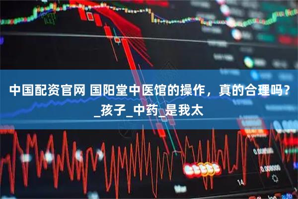 中国配资官网 国阳堂中医馆的操作，真的合理吗？_孩子_中药_是我太