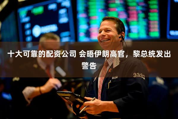 十大可靠的配资公司 会晤伊朗高官，黎总统发出警告