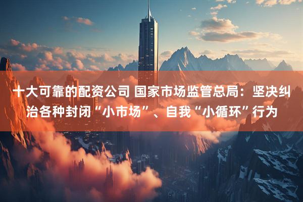 十大可靠的配资公司 国家市场监管总局：坚决纠治各种封闭“小市场”、自我“小循环”行为