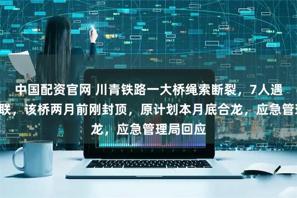 中国配资官网 川青铁路一大桥绳索断裂，7人遇难9人失联，该桥两月前刚封顶，原计划本月底合龙，应急管理局回应
