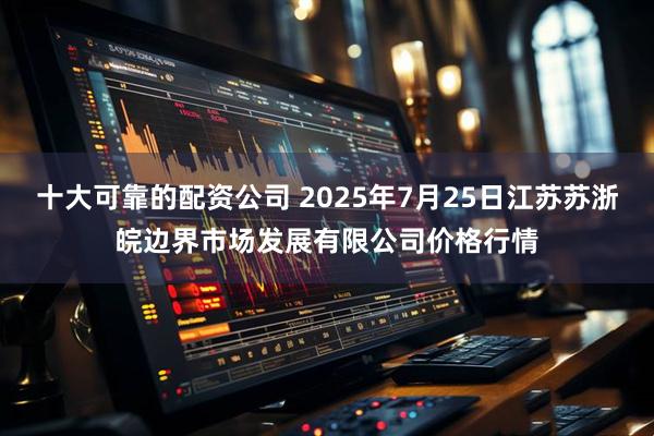 十大可靠的配资公司 2025年7月25日江苏苏浙皖边界市场发展有限公司价格行情