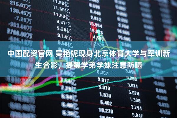 中国配资官网 吴艳妮现身北京体育大学与军训新生合影，提醒学弟学妹注意防晒