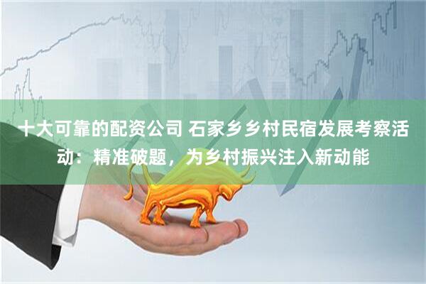 十大可靠的配资公司 石家乡乡村民宿发展考察活动：精准破题，为乡村振兴注入新动能