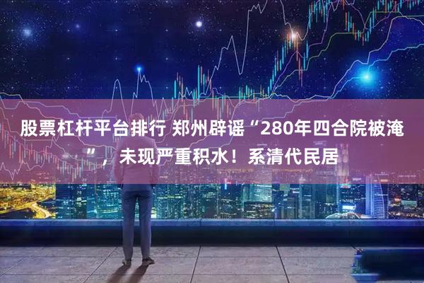 股票杠杆平台排行 郑州辟谣“280年四合院被淹”，未现严重积水！系清代民居