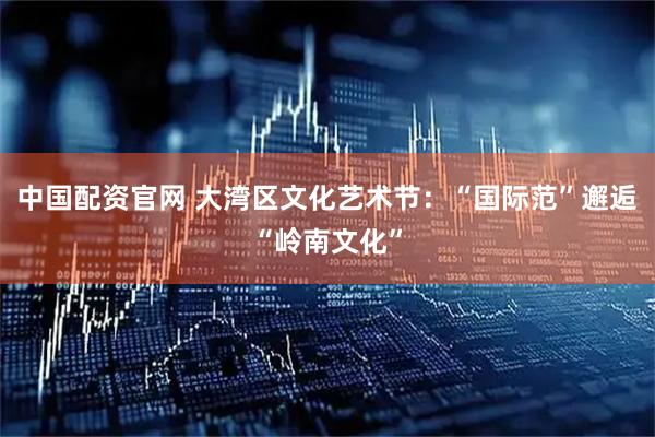 中国配资官网 大湾区文化艺术节：“国际范”邂逅“岭南文化”