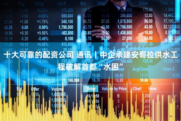 十大可靠的配资公司 通讯丨中企承建安哥拉供水工程破解首都“水困”