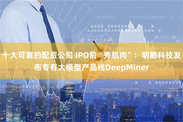 十大可靠的配资公司 IPO前“秀肌肉”：明略科技发布专有大模型产品线DeepMiner