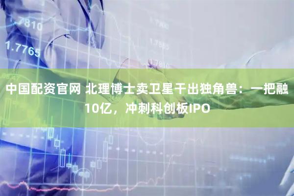 中国配资官网 北理博士卖卫星干出独角兽：一把融10亿，冲刺科创板IPO