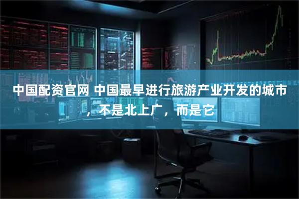 中国配资官网 中国最早进行旅游产业开发的城市，不是北上广，而是它