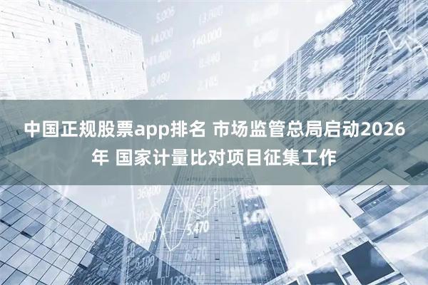 中国正规股票app排名 市场监管总局启动2026年 国家计量比对项目征集工作