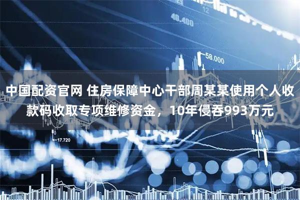 中国配资官网 住房保障中心干部周某某使用个人收款码收取专项维修资金，10年侵吞993万元
