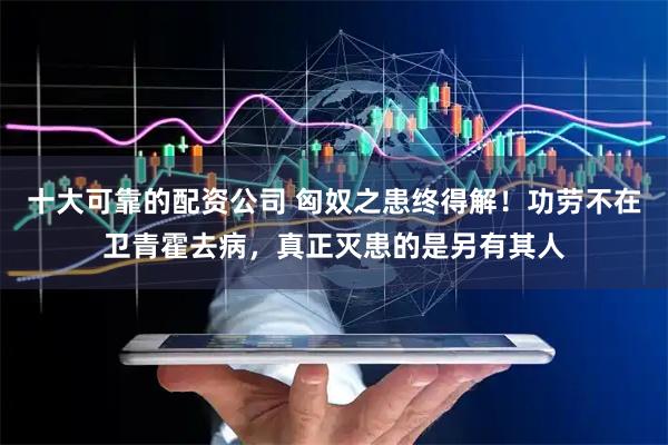 十大可靠的配资公司 匈奴之患终得解！功劳不在卫青霍去病，真正灭患的是另有其人