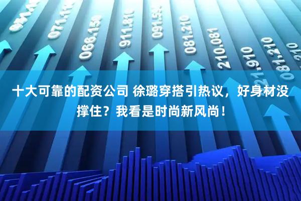 十大可靠的配资公司 徐璐穿搭引热议，好身材没撑住？我看是时尚新风尚！