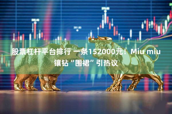 股票杠杆平台排行 一条152000元！Miu miu镶钻“围裙”引热议