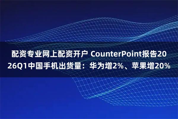 配资专业网上配资开户 CounterPoint报告2026Q1中国手机出货量：华为增2%、苹果增20%