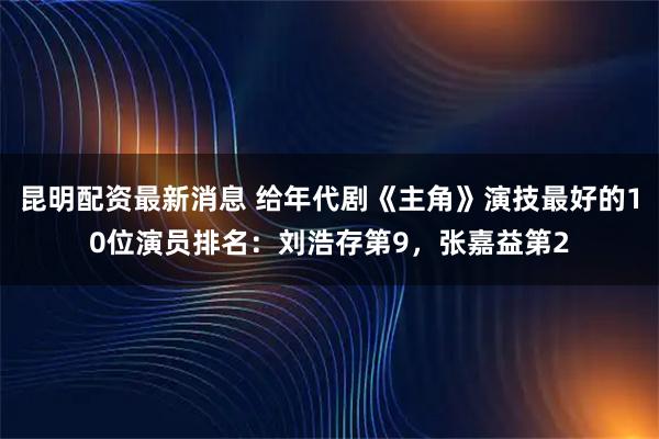 昆明配资最新消息 给年代剧《主角》演技最好的10位演员排名：刘浩存第9，张嘉益第2