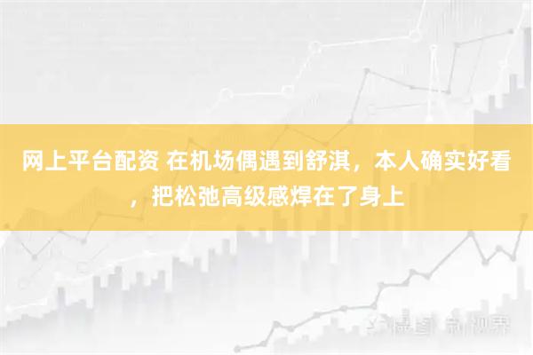 网上平台配资 在机场偶遇到舒淇，本人确实好看，把松弛高级感焊在了身上