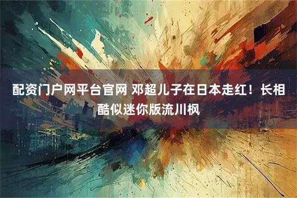 配资门户网平台官网 邓超儿子在日本走红！长相酷似迷你版流川枫