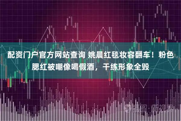 配资门户官方网站查询 姚晨红毯妆容翻车！粉色腮红被嘲像喝假酒，干练形象全毁