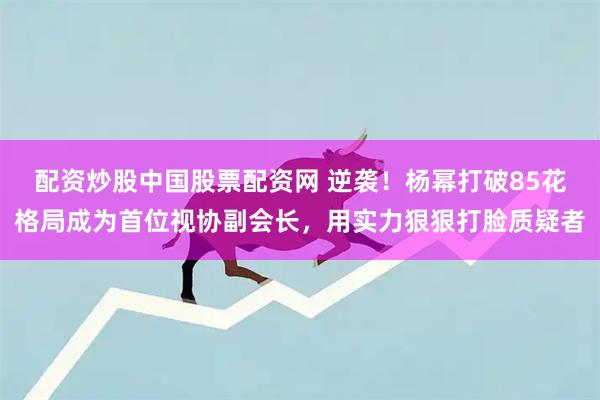 配资炒股中国股票配资网 逆袭！杨幂打破85花格局成为首位视协副会长，用实力狠狠打脸质疑者