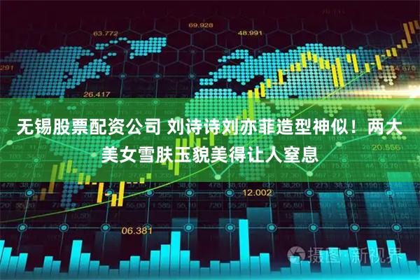 无锡股票配资公司 刘诗诗刘亦菲造型神似！两大美女雪肤玉貌美得让人窒息